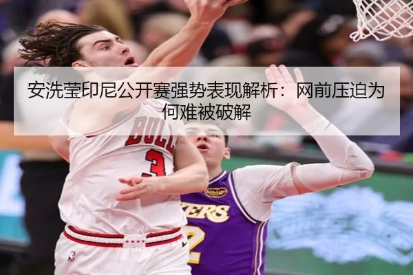 安洗莹印尼公开赛强势表现解析：网前压迫为何难被破解 | xingkong