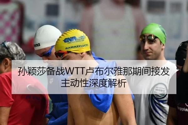 孙颖莎备战WTT卢布尔雅那期间接发主动性深度解析